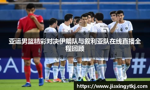 亚运男篮精彩对决伊朗队与叙利亚队在线直播全程回顾